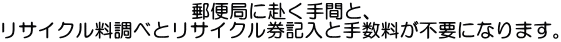 郵便局に赴く手間と、 リサイクル料調べとリサイクル券記入と手数料が不要になります。