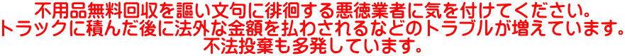 不用品無料回収を謳い文句に徘徊する悪徳業者に気を付けてください。 トラックに積んだ後に法外な金額を払わされるなどのトラブルが増えています。 不法投棄も多発しています。